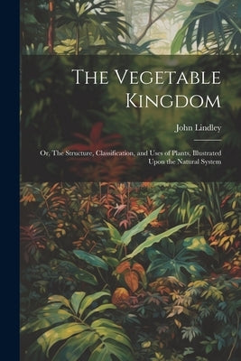 The Vegetable Kingdom: Or, The Structure, Classification, and Uses of Plants, Illustrated Upon the Natural System by Lindley, John 1799-1865