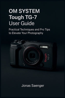 OM SYSTEM Tough TG-7 User Guide: Practical Techniques and Pro Tips to Elevate Your Photography by Saenger, Jonas