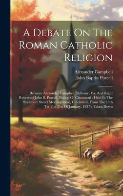 A Debate On The Roman Catholic Religion: Between Alexander Campbell, Bethany, Va. And Right Reverend John B. Purcell, Bishop Of Cincinnati: Held In Th by Campbell, Alexander