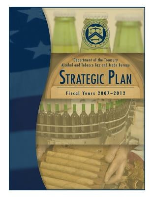 Department of the Treasury Alcohol and Tobacco Tax and Trade Bureau: Strategic Plan Fiscal Years 2007-2012 by Alcohol and Tobacco Tax and Trade Bureau
