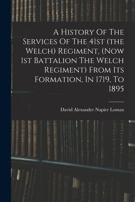 A History Of The Services Of The 41st (the Welch) Regiment, (now 1st Battalion The Welch Regiment) From Its Formation, In 1719, To 1895 by David Alexander Napier Lomax