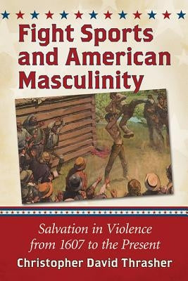 Fight Sports and American Masculinity: Salvation in Violence from 1607 to the Present by Thrasher, Christopher David