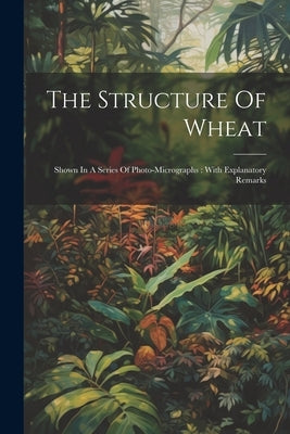 The Structure Of Wheat: Shown In A Series Of Photo-micrographs: With Explanatory Remarks by Anonymous