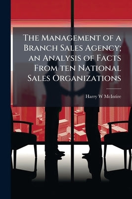 The Management of a Branch Sales Agency; an Analysis of Facts From ten National Sales Organizations by McIntire, Harry W.