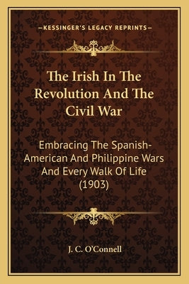 The Irish In The Revolution And The Civil War: Embracing The Spanish-American And Philippine Wars And Every Walk Of Life (1903) by O'Connell, J. C.