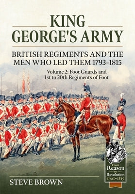 King George's Army -- British Regiments and the Men Who Led Them 1793-1815 Volume 2: Foot Guards and 1st to 30th Regiments of Foot by Brown, Steve