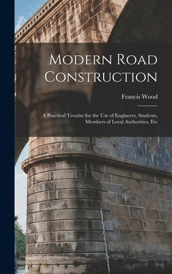 Modern Road Construction: A Practical Treatise for the Use of Engineers, Students, Members of Local Authorities, Etc by Wood, Francis