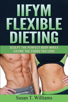 IIFYM Flexible Dieting: Sculpt The Perfect Body While Eating The Foods You Love by Williams, Susan T.