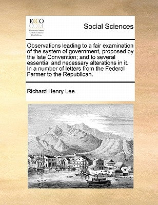 Observations Leading to a Fair Examination of the System of Government, Proposed by the Late Convention; And to Several Essential and Necessary Altera by Lee, Richard Henry