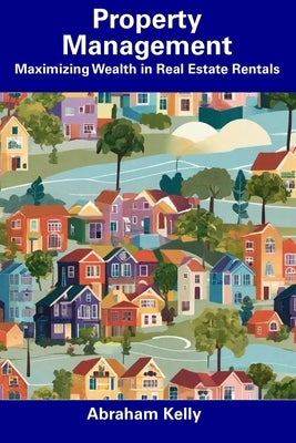 Property Management: Maximizing Wealth in Real Estate Rentals by Kelly, Abraham