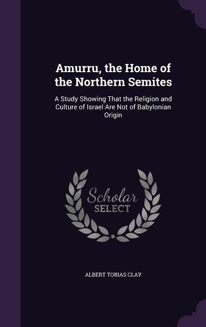 Amurru, the Home of the Northern Semites: A Study Showing That the Religion and Culture of Israel Are Not of Babylonian Origin by Clay, Albert Tobias