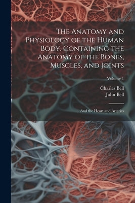 The Anatomy and Physiology of the Human Body. Containing the Anatomy of the Bones, Muscles, and Joints; and the Heart and Arteries; Volume 1 by Bell, Charles