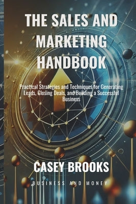 The Sales and Marketing Handbook: Practical Strategies and Techniques for Generating Leads, Closing Deals, and Building a Successful Business by Brooks, Casey