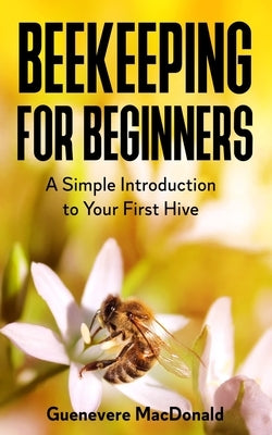 Beekeeping For Beginners: A Simple Introduction to Your First Hive by MacDonald, Guenevere
