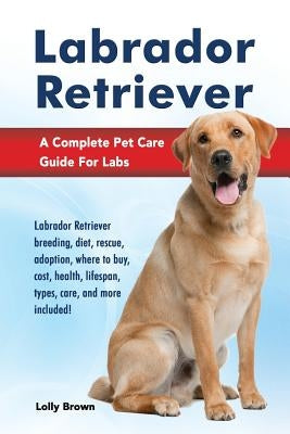 Labrador Retriever: Labrador Retriever breeding, diet, rescue, adoption, where to buy, cost, health, lifespan, types, care, and more inclu by Brown, Lolly