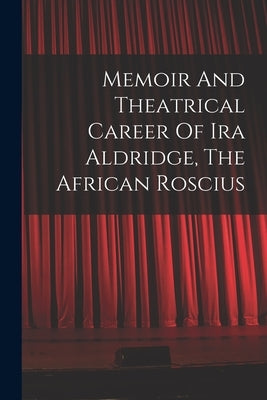 Memoir And Theatrical Career Of Ira Aldridge, The African Roscius by Anonymous