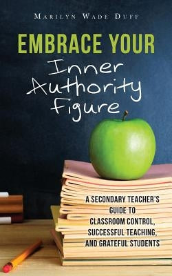 Embrace Your Inner Authority Figure: A secondary teacher's guide to classroom control, successful teaching, and grateful students by Duff, Marilyn Wade