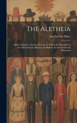 The Aletheia: Spirit of Truth: A Series of Letters in Which the Principles of the United Society Known As Shakers Are Set Forth and by Mace, Aurelia Gay