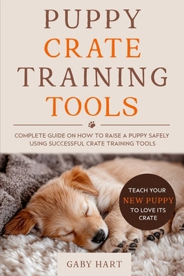 Puppy Crate Training Tools: Complete Guide on How to Raise a Puppy Safely Using Successful Crate Training Tools-Teach Your New Puppy to Love Its Crate by Hart, Gaby