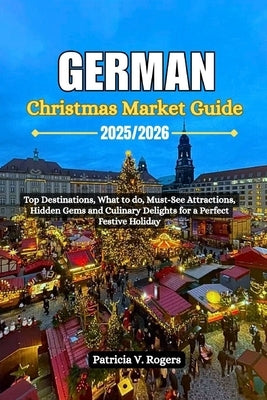 German Christmas Market Guide 2025/2026: Top Destinations, what to do, Must-See Attractions, Hidden Gems and Culinary Delights for a Perfect Festive H by Rogers, Patricia V.