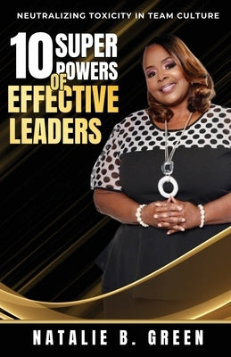 10 Superpowers of Effective Leaders: Neutralizing Toxicity in Team Culture by Green, Natalie B.