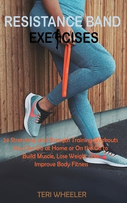 Resistance Band Exercises: 24 Stretching and Strength Training Workouts You Can Do at Home or On the Go to Build Muscle, Lose Weight and Improve by Wheeler, Teri