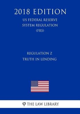 Regulation Z - Truth in Lending (US Federal Reserve System Regulation) (FRS) (2018 Edition) by The Law Library