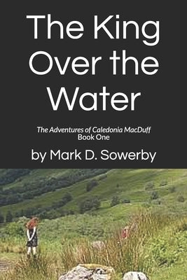 The King Over the Water: The Adventures of Caledonia MacDuff Book One by Sowerby, Mark D.