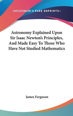 Astronomy Explained Upon Sir Isaac Newton's Principles, And Made Easy To Those Who Have Not Studied Mathematics by Ferguson, James