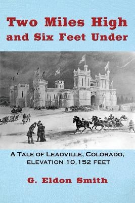 Two Miles High and Six Feet Under: A Tale of Leadville, Colorado - elevation 10,151 feet by Smith, G. Eldon