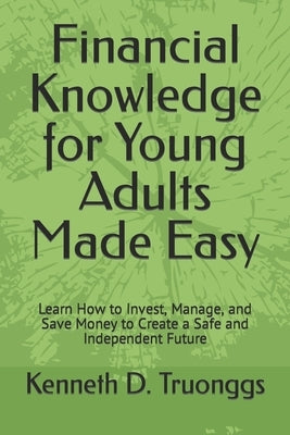 Financial Knowledge for Young Adults Made Easy: Learn How to Invest, Manage, and Save Money to Create a Safe and Independent Future by Truonggs, Kenneth D.