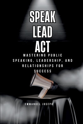 Speak, Lead, Act, Mastering Public Speaking, Leadership, and Relationships for Success by Joseph, Emmanuel