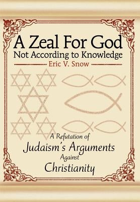 A Zeal For God Not According to Knowledge: A Refutation of Judaism's Arguments Against Christianity by Snow, Eric V.