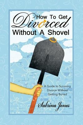 How to Get Divorced without a Shovel: A Guide to Surviving Divorce Without Getting Buried by Jones, Sabrina