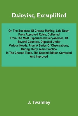 Dairying Exemplified, Or, The Business Of Cheese-Making; Laid Down From Approved Rules, Collected From The Most Experienced Dairy-Women, Of Several Co by Twamley, J.
