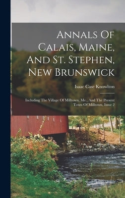 Annals Of Calais, Maine, And St. Stephen, New Brunswick: Including The Village Of Milltown, Me., And The Present Town Of Milltown, Issue 2 by Knowlton, Isaac Case