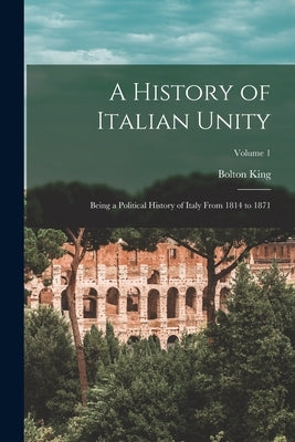 A History of Italian Unity: Being a Political History of Italy From 1814 to 1871; Volume 1 by King, Bolton