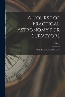 A Course of Practical Astronomy for Surveyors [microform]: With the Elements of Geodesy by Oliver, J. R. (John Ryder) 1834-1909