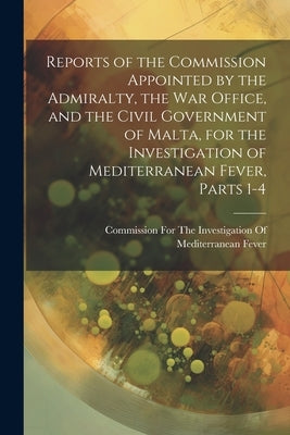 Reports of the Commission Appointed by the Admiralty, the War Office, and the Civil Government of Malta, for the Investigation of Mediterranean Fever, by Commission for the Investigation of M