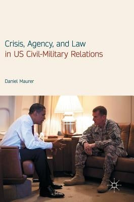 Crisis, Agency, and Law in Us Civil-Military Relations by Maurer, Daniel
