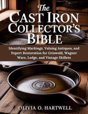 The Cast Iron Collector's Bible: Identifying Markings, Valuing Antiques, and Expert Restoration for Griswold, Wagner Ware, Lodge, and Vintage Skillets by Hartwell, Olivia O.