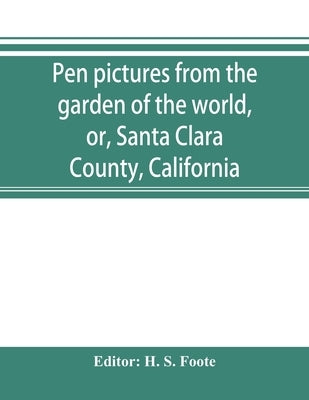 Pen pictures from the garden of the world, or, Santa Clara County, California: containing a history of the county of Santa Clara from the earliest per by S. Foote, H.