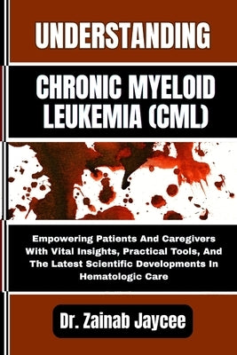 Understanding Chronic Myeloid Leukemia (CML): Empowering Patients And Caregivers With Vital Insights, Practical Tools, And The Latest Scientific Devel by Jaycee, Zainab