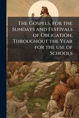 The Gospels, for the Sundays and Festivals of Obligation, Throughout the Year for the use of Schools by Anonymous