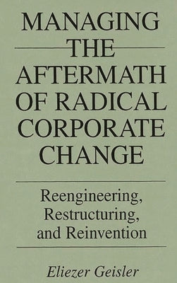 Managing the Aftermath of Radical Corporate Change: Reengineering, Restructuring, and Reinvention by Geisler, Eliezer
