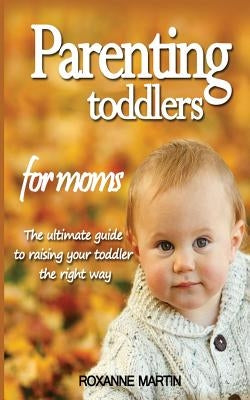 Parenting Toddlers For Moms: The ultimate guide to raising your toddler the right way by Martin, Roxanne