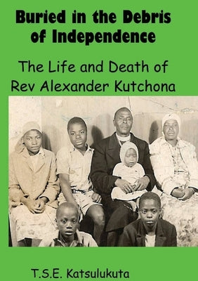Buried in the Debris of Independence: The Life and Death of Rev Alexander Kutchona by Katsulukuta, T. S. E.