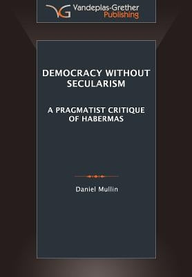 Democracy Without Secularism: A Pragmatist Critique of Habermas by Mullin, Daniel Michael