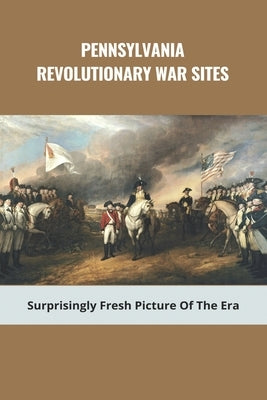 Pennsylvania Revolutionary War Sites: Surprisingly Fresh Picture Of The Era: Battles In Pennsylvania During The Revolutionary War by Huebschman, Charolette