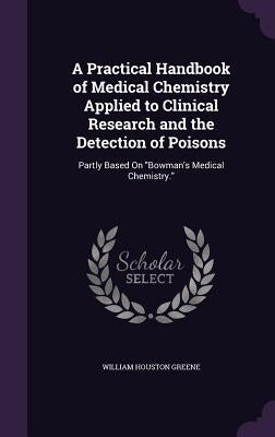 A Practical Handbook of Medical Chemistry Applied to Clinical Research and the Detection of Poisons: Partly Based On "Bowman's Medical Chemistry." by Greene, William Houston